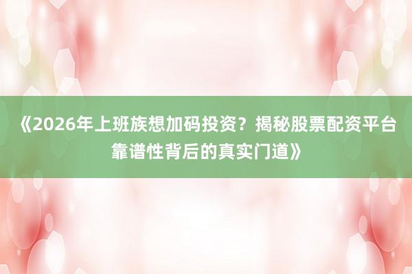 《2026年上班族想加码投资？揭秘股票配资平台靠谱性背后的真实门道》