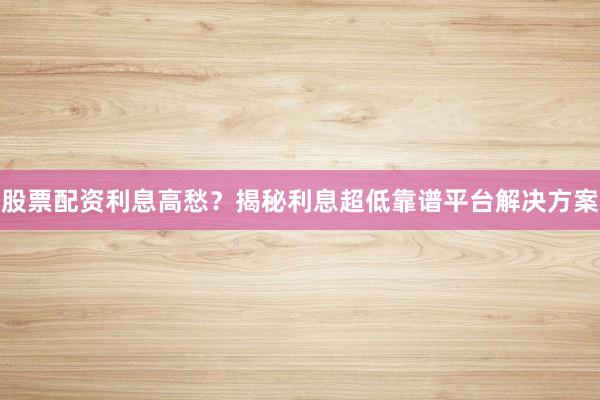 股票配资利息高愁？揭秘利息超低靠谱平台解决方案
