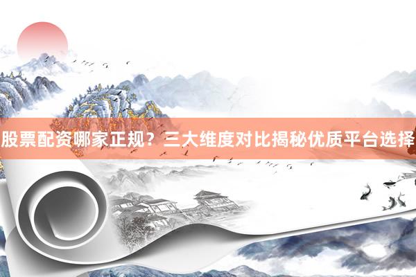 股票配资哪家正规？三大维度对比揭秘优质平台选择