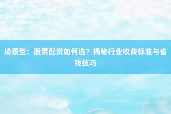 场景型：股票配资如何选？揭秘行业收费标准与省钱技巧