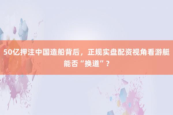 50亿押注中国造船背后，正规实盘配资视角看游艇能否“换道”？