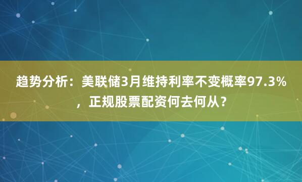 趋势分析：美联储3月维持利率不变概率97.3%，正规股票配资何去何从？