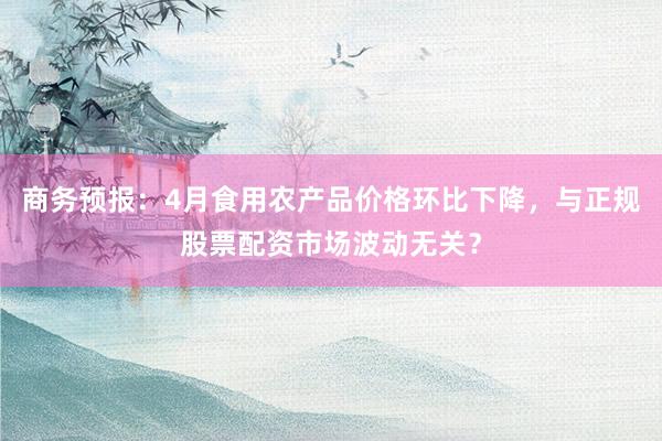 商务预报：4月食用农产品价格环比下降，与正规股票配资市场波动无关？