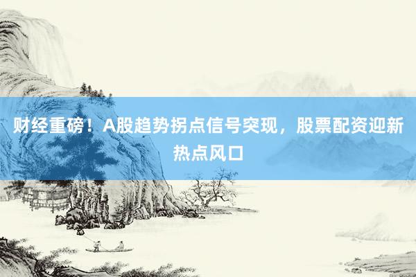 财经重磅！A股趋势拐点信号突现，股票配资迎新热点风口