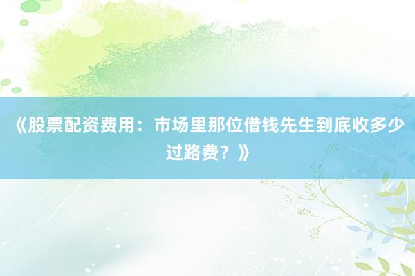 《股票配资费用：市场里那位借钱先生到底收多少过路费？》