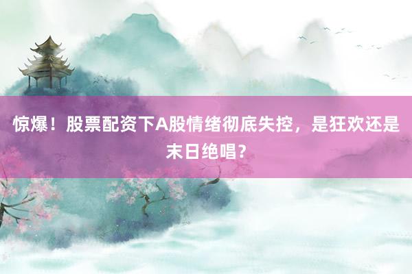 惊爆！股票配资下A股情绪彻底失控，是狂欢还是末日绝唱？