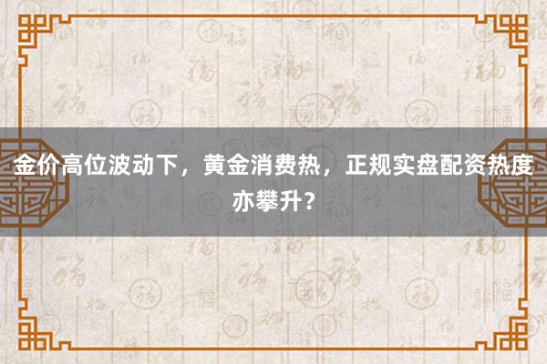 金价高位波动下，黄金消费热，正规实盘配资热度亦攀升？