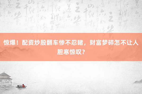 惊爆！配资炒股翻车惨不忍睹，财富梦碎怎不让人胆寒惊叹？