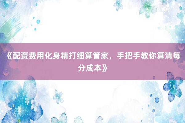 《配资费用化身精打细算管家，手把手教你算清每分成本》