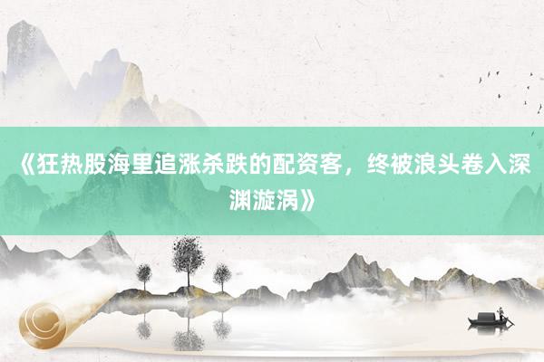 《狂热股海里追涨杀跌的配资客，终被浪头卷入深渊漩涡》