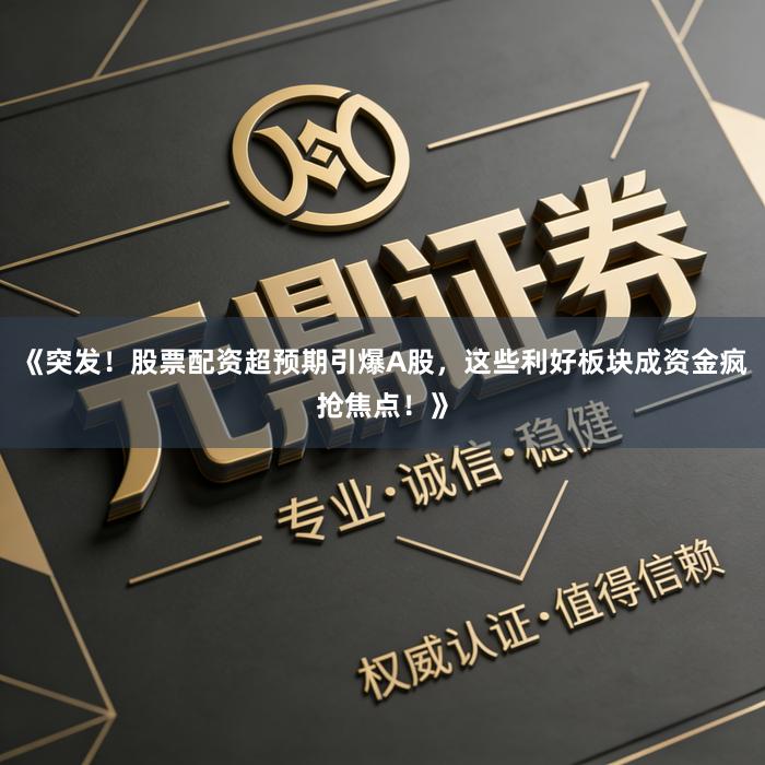 《突发！股票配资超预期引爆A股，这些利好板块成资金疯抢焦点！》