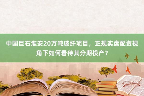 中国巨石淮安20万吨玻纤项目，正规实盘配资视角下如何看待其分期投产？