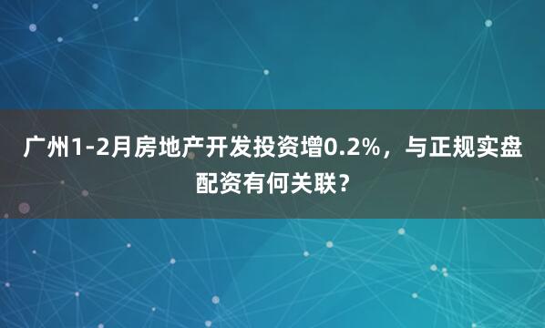 广州1-2月房地产开发投资增0.2%，与正规实盘配资有何关联？