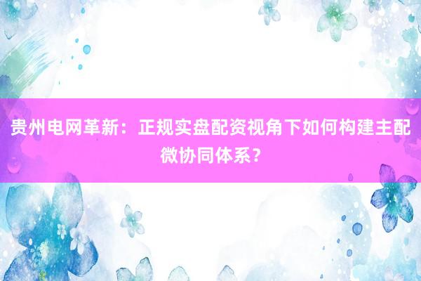 贵州电网革新：正规实盘配资视角下如何构建主配微协同体系？