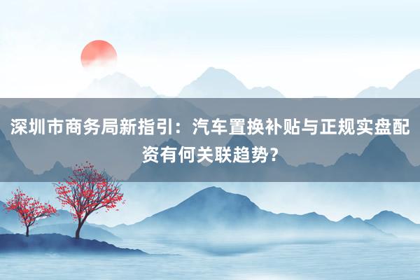 深圳市商务局新指引：汽车置换补贴与正规实盘配资有何关联趋势？