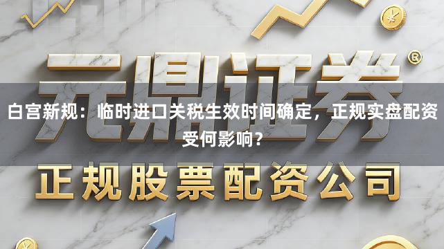白宫新规：临时进口关税生效时间确定，正规实盘配资受何影响？