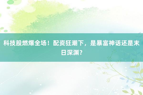 科技股燃爆全场！配资狂潮下，是暴富神话还是末日深渊？