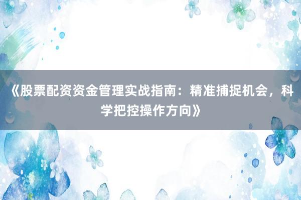 《股票配资资金管理实战指南：精准捕捉机会，科学把控操作方向》