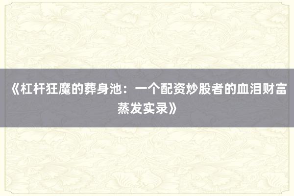 《杠杆狂魔的葬身池：一个配资炒股者的血泪财富蒸发实录》