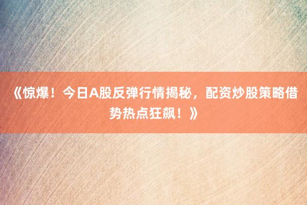 《惊爆！今日A股反弹行情揭秘，配资炒股策略借势热点狂飙！》
