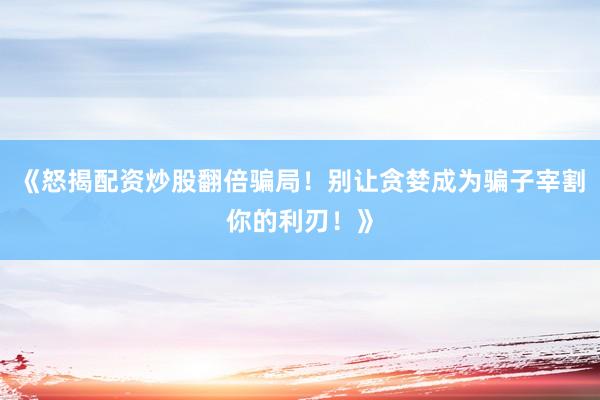 《怒揭配资炒股翻倍骗局！别让贪婪成为骗子宰割你的利刃！》