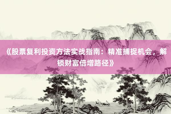 《股票复利投资方法实战指南:精准捕捉机会,解锁财富倍增路径》