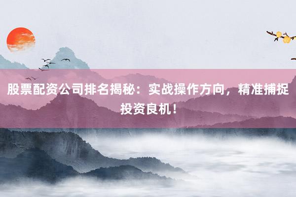 股票配资公司排名揭秘：实战操作方向，精准捕捉投资良机！