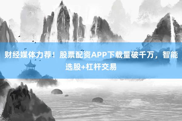 财经媒体力荐！股票配资APP下载量破千万，智能选股+杠杆交易