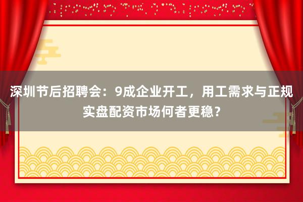 深圳节后招聘会：9成企业开工，用工需求与正规实盘配资市场何者更稳？