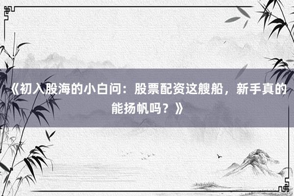 《初入股海的小白问:股票配资这艘船,新手真的能扬帆吗?》