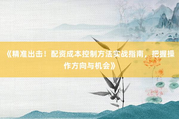 《精准出击！配资成本控制方法实战指南，把握操作方向与机会》