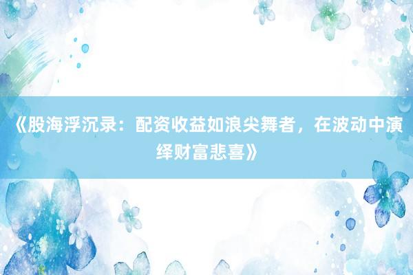 《股海浮沉录：配资收益如浪尖舞者，在波动中演绎财富悲喜》