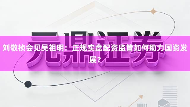 刘敬桢会见吴祖明:正规实盘配资监管如何助力国资发展?