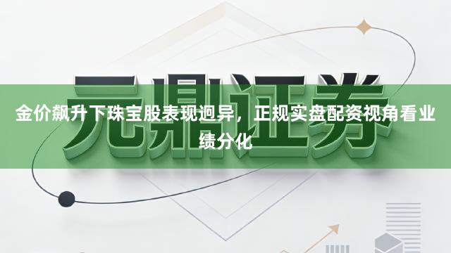 金价飙升下珠宝股表现迥异，正规实盘配资视角看业绩分化